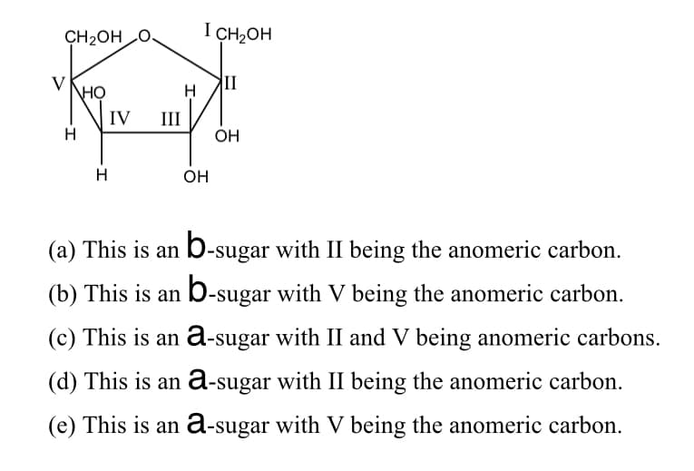 CH2OH O.
I CH2OH
V
но
II
IV
III
H
ÓH
H
OH
(a) This is an b-sugar with II being the anomeric carbon.
(b) This is an b-sugar with V being the anomeric carbon.
(c) This is an a-sugar with II and V being anomeric carbons.
(d) This is an a-sugar with II being the anomeric carbon.
(e) This is an a-sugar with V being the anomeric carbon.
