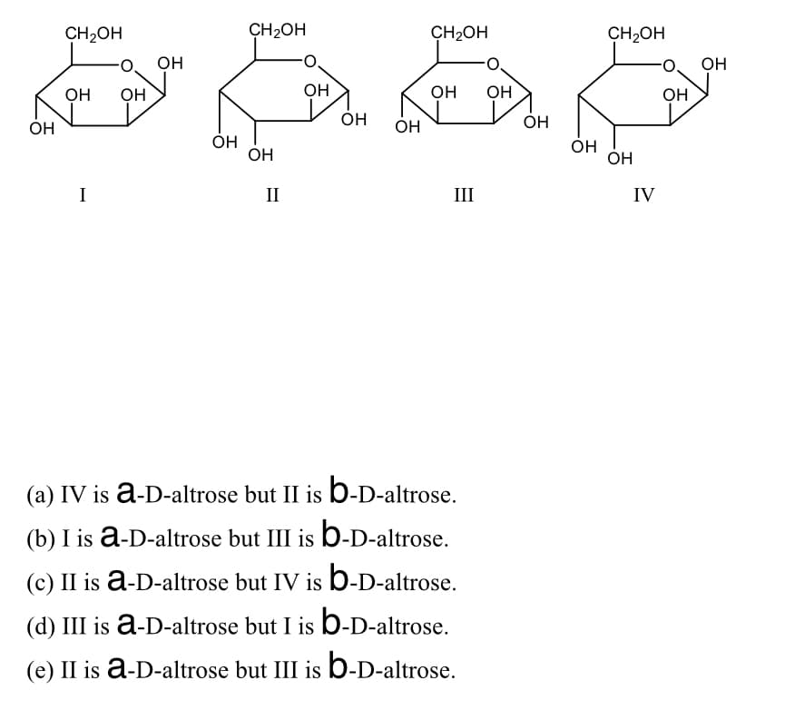 CH2OH
CH2OH
CH2OH
CH2OH
он
OH
OH
он
OH
он
OH
OH
ÓH
Он
OH
ÓH
OH
OH
I
II
III
IV
(a) IV is a-D-altrose but II is b-D-altrose.
(b) I is a-D-altrose but III is b-D-altrose.
(c) II is a-D-altrose but IV is b-D-altrose.
(d) III is ā-D-altrose but I is b-D-altrose.
(e) II is a-D-altrose but III is b-D-altrose.
