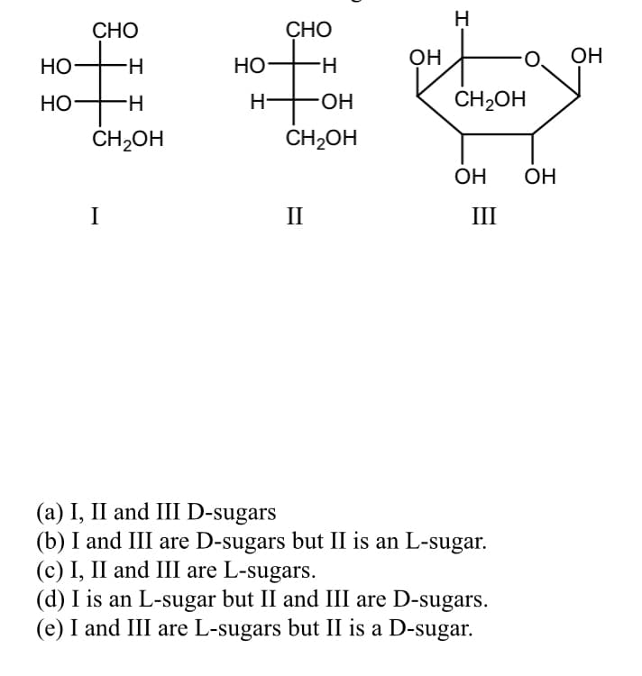 H
СНО
CHO
HO
Но—
НО
H-
OH
OH
НО
H-
HO-
CH2OH
CH,OH
CH2OH
ОН
ОН
I
II
III
(a) I, II and III D-sugars
(b) I and III are D-sugars but II is an L-sugar.
(c) I, II and III are L-sugars.
(d) I is an L-sugar but II and III are D-sugars.
(e) I and III are L-sugars but II is a D-sugar.
