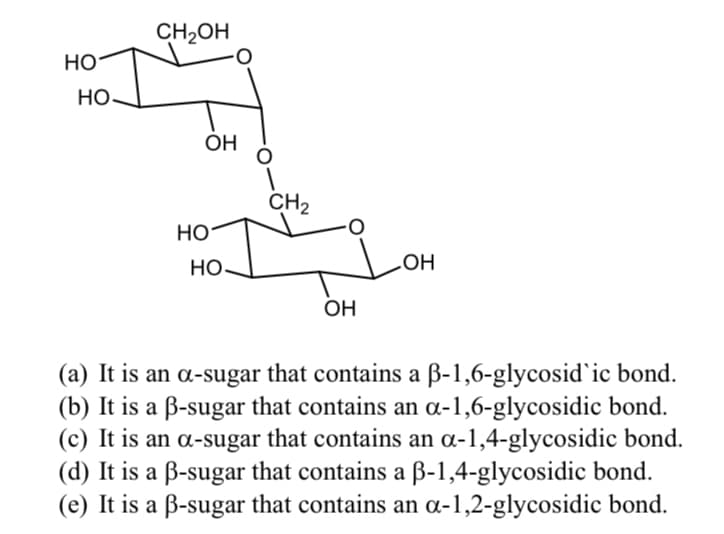CH2OH
HO
Но
ОН
CH2
Но
Но
OH
OH
(a) It is an a-sugar that contains a ß-1,6-glycosid`ic bond.
(b) It is a B-sugar that contains an a-1,6-glycosidic bond.
(c) It is an a-sugar that contains an a-1,4-glycosidic bond.
(d) It is a B-sugar that contains a B-1,4-glycosidic bond.
(e) It is a ß-sugar that contains an a-1,2-glycosidic bond.

