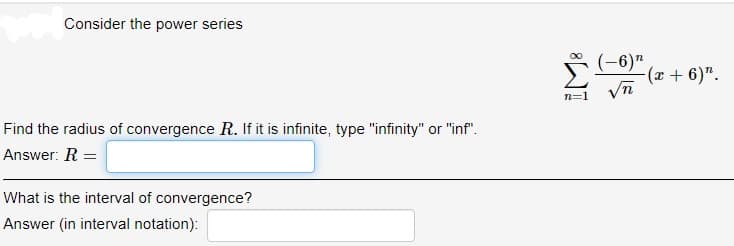 Consider the power series
(-6)"
(r+ 6)".
n=1
Find the radius of convergence R. If it is infinite, type "infinity" or "inf".
Answer: R =
What is the interval of convergence?
Answer (in interval notation):
