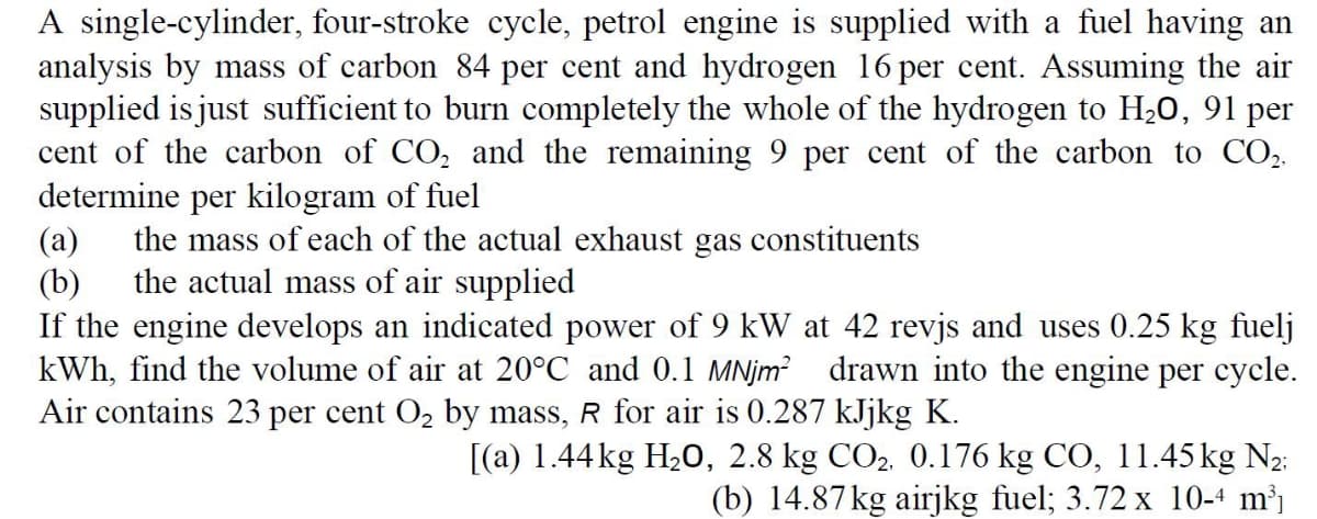A single-cylinder, four-stroke cycle, petrol engine is supplied with a fuel having an
analysis by mass of carbon 84 per cent and hydrogen 16 per cent. Assuming the air
supplied is just sufficient to burn completely the whole of the hydrogen to H20, 91 per
cent of the carbon of CO, and the remaining 9 per cent of the carbon to CO,.
determine per kilogram of fuel
(a)
the mass of each of the actual exhaust gas constituents
the actual mass of air supplied
(b)
If the engine develops an indicated power of 9 kW at 42 revjs and uses 0.25 kg fuelj
kWh, find the volume of air at 20°C and 0.1 MNjm? drawn into the engine per cycle.
Air contains 23 per cent O2 by mass, R for air is 0.287 kJjkg K.
[(a) 1.44 kg H20, 2.8 kg CO2. 0.176 kg CO, 11.45 kg N2:
(b) 14.87kg airjkg fuel; 3.72 x 10-4 m³j
