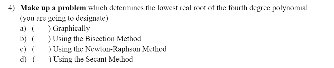 4) Make up a problem which determines the lowest real root of the fourth degree polynomial
(you are going to designate)
a) (
b) (
c) (
d) (
) Graphically
) Using the Bisection Method
) Using the Newton-Raphson Method
) Using the Secant Method
