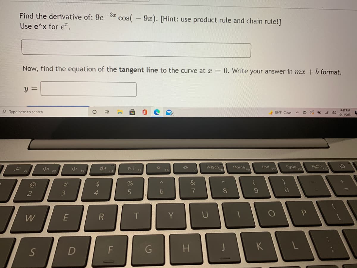 Find the derivative of: 9e3" cos(-9x). [Hint: use product rule and chain rule!]
|
Use e^x for e".
Now, find the equation of the tangent line to the curve at x = 0. Write your answer in mx + b format.
y =
P Type here to search
! 59°F Clear
底
9:47 PM
10/11/2021
DII ES
PrtScn
End
FIC
PgUP F
PgDn FIz
Home
F4
F6
F7
F1
F2
F3
@
%23
2$
2
3
4.
6.
7
8
W
Y
U
S
D
H.
K
R
