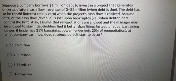 Suppose a company borrows $1 million debt to'invest in a project that generates
uncertain future cash flow (revenue) of 0-$2 million (when debt is due). The debt has
to be repaid (interest rate is zero) when the project's cash flow is realized. Assume
35% of the cash flow (revenue) is lost upon bankruptcy (i.e., when debtholders
control the firm). Also, assume that renegotiations are allowed and the manager may
be allowed to stay if debtholders find it better than firing. Instead of equal bargaining
power, if lender has 25% bargaining power (lender gets 25% of renegotiation), at
what company cash flow does strategic default start to occur?
1.16 million
O 0.85 million
1.36 million
O1.65 million

