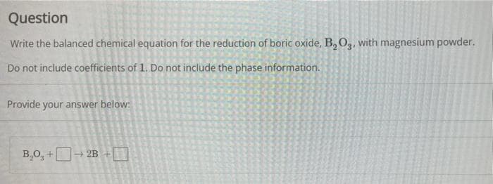 Question
Write the balanced chemical equation for the reduction of boric oxide, B, O,, with magnesium powder.
Do not include coefficients of 1. Do not include the phase information.
Provide your answer below:
B,O, +D- 2B +0
