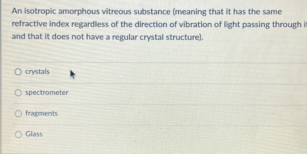 An isotropic amorphous vitreous substance (meaning that it has the same
refractive index regardless of the direction of vibration of light passing through it
and that it does not have a regular crystal structure).
crystals
O spectrometer
O fragments
Glass