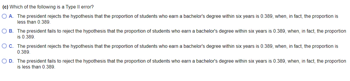 (c) Which of the following is a Type Il error?
O A. The president rejects the hypothesis that the proportion of students who earn a bachelor's degree within six years is 0.389, when, in fact, the proportion is
less than 0.389.
O B. The president fails to reject the hypothesis that the proportion of students who earn a bachelor's degree within six years is 0.389, when, in fact, the proportion
is 0.389.
O c. The president rejects the hypothesis that the proportion of students who earn a bachelor's degree within six years is 0.389, when, in fact, the proportion is
0.389.
O D. The president fails to reject the hypothesis that the proportion of students who earn a bachelor's degree within six years is 0.389, when, in fact, the proportion
is less than 0.389.
