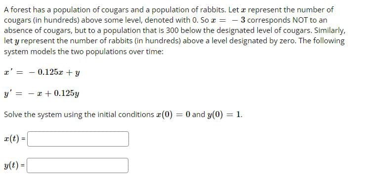 A forest has a population of cougars and a population of rabbits. Let æ represent the number of
cougars (in hundreds) above some level, denoted with 0. So r = – 3 corresponds NOT to an
absence of cougars, but to a population that is 300 below the designated level of cougars. Similarly,
let y represent the number of rabbits (in hundreds) above a level designated by zero. The following
system models the two populations over time:
x' =
- 0.125x + y
y' =
- x + 0.125y
Solve the system using the initial conditions a(0)
O and y(0) = 1.
%3D
a(t) =
y(t) =
%3D
