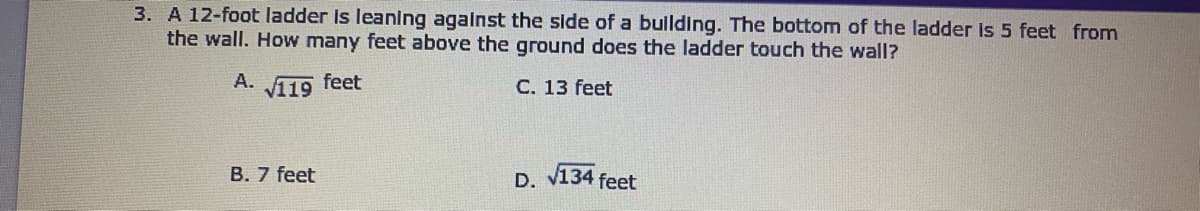 3. A 12-foot ladder Is leaning agalnst the side of a bullding. The bottom of the ladder is 5 feet from
the wall. How many feet above the ground does the ladder touch the wall?
A.
v119
feet
C. 13 feet
B. 7 feet
D. v134 feet
