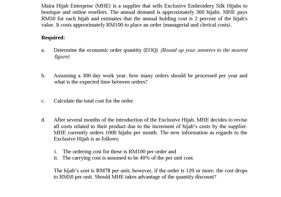 Maira Hijab Enterprise (MHE) is a supplier that sells Exclusive Embroidery Silk Hijabs to
boutique and online resellers. The annual demand is approximately 360 hijabs. MHE pays
RM50 for each hijab and estimates that the annual holding cost is 2 percent of the hijab's
value. It costs approximately RM100 to place an order (managerial and clerical costs).
Required:
Determine the economic order quantity (EOQ) (Round up your answers to the nearest
figure).
а.
b.
Assuming a 300-day work year, how many orders should be processed per year and
what is the expected time between orders?
С.
Calculate the total cost for the order.
d.
After several months of the introduction of the Exclusive Hijab, MHE decides to revise
all costs related to their product due to the increment of hijab’s costs by the supplier.
MHE currently orders 1000 hijabs per month. The new information as regards to the
Exclusive Hijab is as follows:
i. The ordering cost for these is RM100 per order and
ii. The carrying cost is assumed to be 40% of the per unit cost.
The hijab's cost is RM78 per unit; however, if the order is 120 or more, the cost drops
to RM50 per unit. Should MHE takes advantage of the quantity discount?
