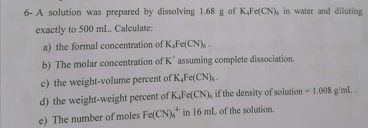 6- A solution was prepared by dissolving 1.68 g of K,Fe(CN)6 in water and diluting
exactly to 500 mL. Calculate:
a) the formal concentration of K,Fe(CN), .
b) The molar concentration of K" assuming complete dissociation.
c) the weight-volume percent of K,Fe(CN), .
d) the weight-weight percent of K,Fe(CN), if the density of solution = 1.008 g/mL.
%3D
4-
e) The number of moles Fe(CN)6" in 16 mL of the solution.
