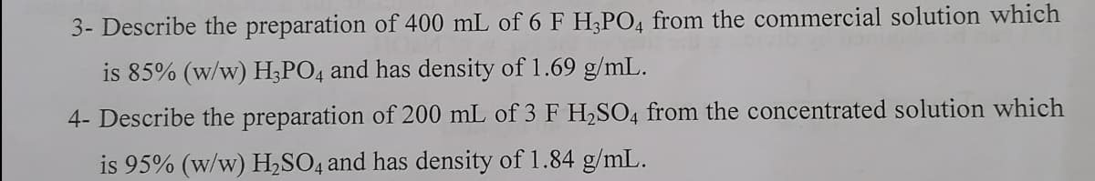 3- Describe the preparation of 400 mL of 6 F H;PO4 from the commercial solution which
is 85% (w/w) H;PO4 and has density of 1.69 g/mL.
4- Describe the preparation of 200 mL of 3 F H,SO4 from the concentrated solution which
is 95% (w/w) H,SO4 and has density of 1.84 g/mL.

