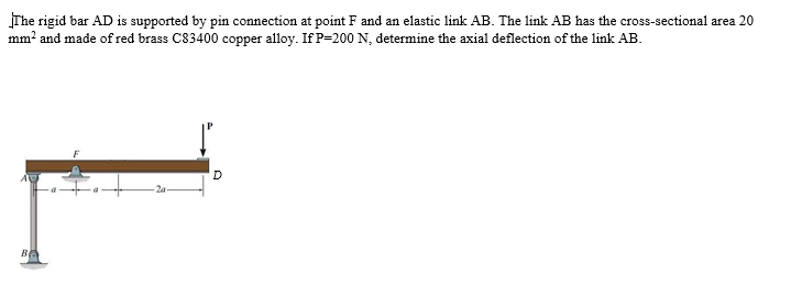 The rigid bar AD is supported by pin connection at point F and an elastic link AB. The link AB has the cross-sectional area 20
mm? and made of red brass C83400 copper alloy. If P=200 N, determine the axial deflection of the link AB.
BA
