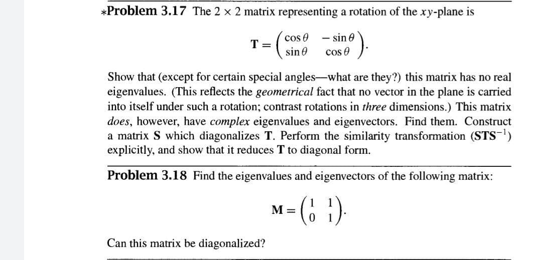 *Problem 3.17 The 2 x 2 matrix representing a rotation of the xy-plane is
- sin 0
cos e
cos e
T =
sin 0
Show that (except for certain special angles-what are they?) this matrix has no real
eigenvalues. (This reflects the geometrical fact that no vector in the plane is carried
into itself under such a rotation; contrast rotations in three dimensions.) This matrix
does, however, have complex eigenvalues and eigenvectors. Find them. Construct
a matrix S which diagonalizes T. Perform the similarity transformation (STS-)
explicitly, and show that it reduces T to diagonal form.
Problem 3.18 Find the eigenvalues and eigenvectors of the following matrix:
M =
Can this matrix be diagonalized?
