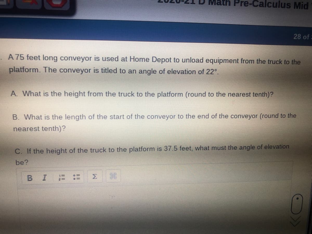 Pre-Calculus Mid
28 of:
A 75 feet long conveyor is used at Home Depot to unload equipment from the truck to the
platform. The conveyor is titled to an angle of elevation of 22°.
A. What is the height from the truck to the platform (round to the nearest tenth)?
B. What is the length of the start of the conveyor to the end of the conveyor (round to the
nearest tenth)?
C. If the height of the truck to the platform is 37.5 feet, what must the angle of elevation
be?
BIE :=
Σ
96
