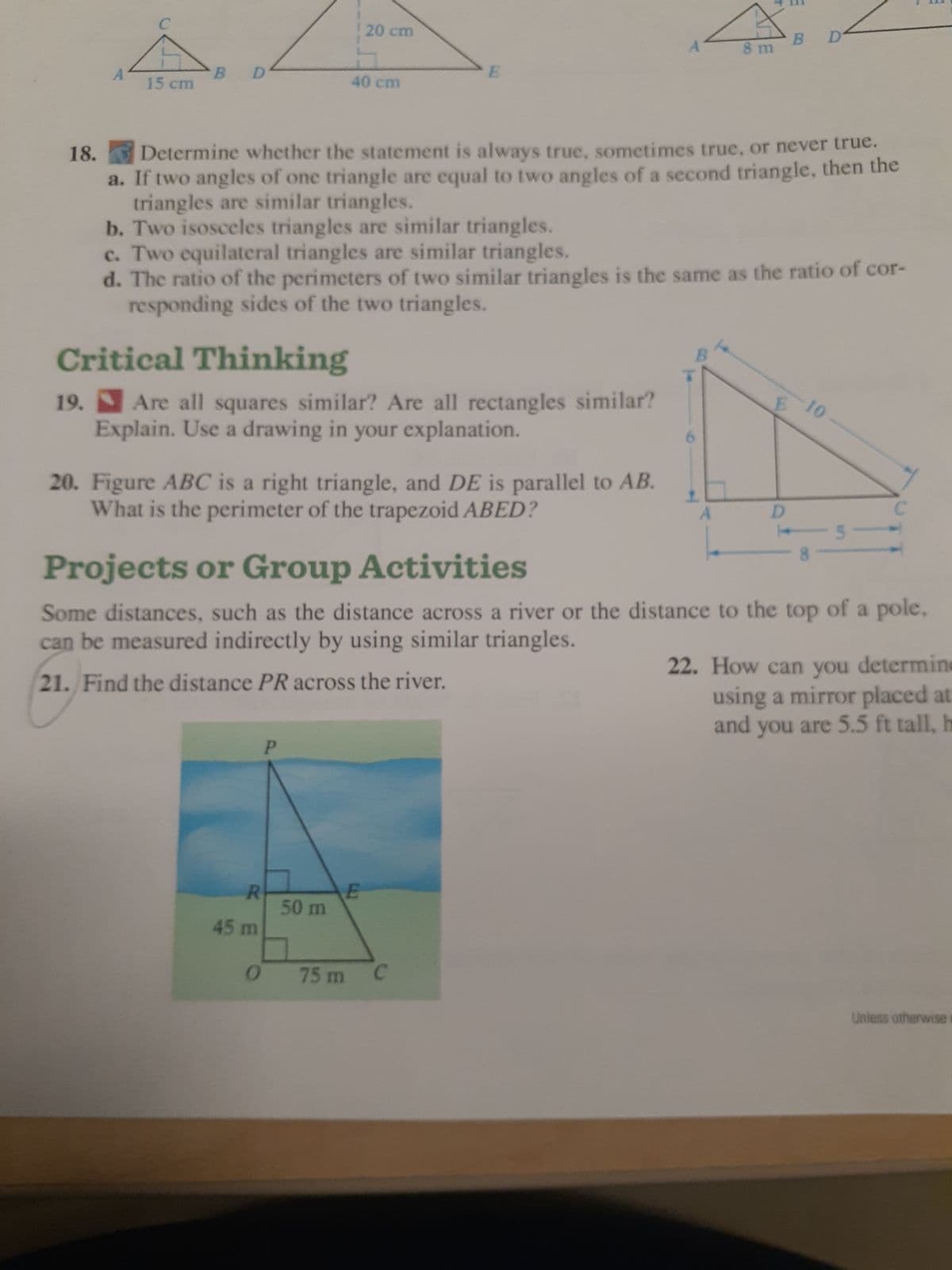 A
C
15 cm
B
D
Critical Thinking
19. Are all squares similar? Are all rectangles similar?
Explain. Use a drawing in your explanation.
R
45 m
20. Figure ABC is a right triangle, and DE is parallel to AB.
What is the perimeter of the trapezoid ABED?
0
20 cm
40 cm
P
50 m
18. Determine whether the statement is always true, sometimes true, or never true.
a. If two angles of one triangle are equal to two angles of a second triangle, then the
triangles are similar triangles.
b. Two isosceles triangles are similar triangles.
c. Two equilateral triangles are similar triangles.
d. The ratio of the perimeters of two similar triangles is the same as the ratio of cor-
responding sides of the two triangles.
E
E
75 m
A
C
8 m
+
Projects or Group Activities
Some distances, such as the distance across a river or the distance to the top of a pole,
can be measured indirectly by using similar triangles.
21. Find the distance PR across the river.
E
B
D
D
-10
22. How can you determine
using a mirror placed at
and you are 5.5 ft tall, h
Unless otherwise