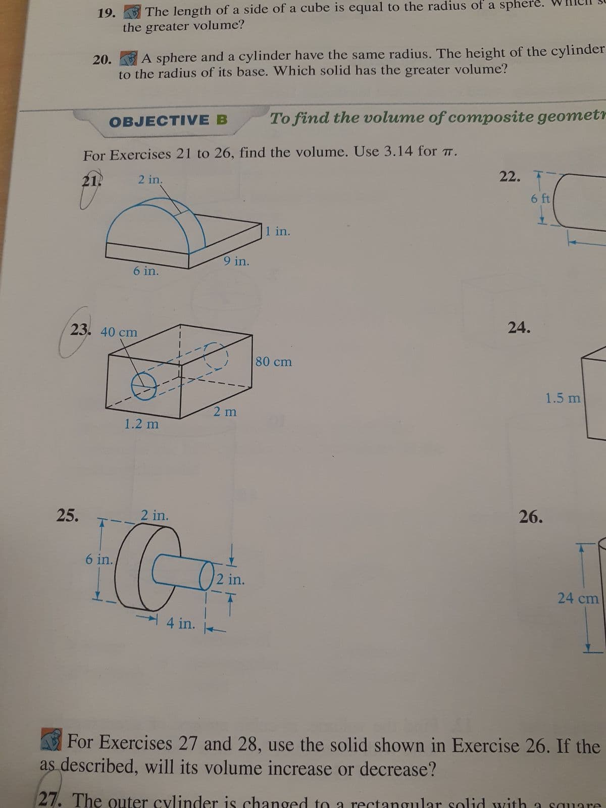 19.
25.
The length of a side of a cube is equal to the radius of a sphere.
the greater volume?
20.
A sphere and a cylinder have the same radius. The height of the cylinder
to the radius of its base. Which solid has the greater volume?
OBJECTIVE B
For Exercises 21 to 26, find the volume. Use 3.14 for T.
21.
6 in.
2 in.
23. 40 cm
6 in.
1.2 m
2 in.
G
4 in.
9 in.
2 m
2 in.
K
To find the volume of composite geometr
1 in.
80 cm
22.
ctangula
24.
6 ft
26.
id with
1.5 m
For Exercises 27 and 28, use the solid shown in Exercise 26. If the
as described, will its volume increase or decrease?
27. The outer cylinder hanged
24 cm