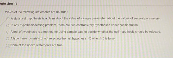 Question 16
Which of the following statements are not true?
O A statistical hypothesis is a claim about the value of a single parameter, about the values of several parameters.
In any hypothesis-testing problem, there are two contradictory hypotheses under consideration.
A test of hypothesis is a method for using sample data to decide whether the null hypothesis should be rejected.
O A type I error consists of not rejecting the null hypothesis HO when HO is false.
None of the above statements are true.
