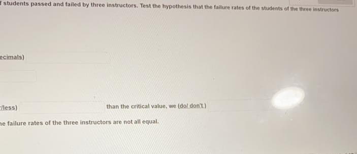 students passed and failed by three instructors. Test the hypothesis that the failure rates of the students of the three instructors
ecimals)
less)
than the critical value, we (dol don't)
ne failure rates of the three instructors are not all equal.
