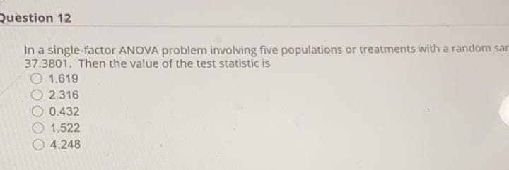 Question 12
In a single-factor ANOVA problem involving five populations or treatments with a random sar
37.3801. Then the value of the test statistic is
O 1.619
2.316
0.432
O 1.522
O 4.248
