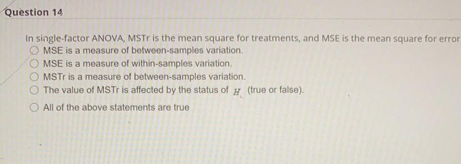 Question 14
In single-factor ANOVA, MSTr is the mean square for treatments, and MSE is the mean square for error
MSE is a measure of between-samples variation.
MSE is a measure of within-samples variation.
O MSTR is a measure of between-samples variation.
The value of MSTR is affected by the status of # (true or false).
O All of the above statements are true
