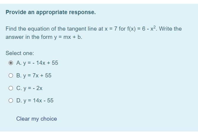 Provide an appropriate response.
Find the equation of the tangent line at x = 7 for f(x) = 6 - x2. Write the
answer in the form y = mx + b.
Select one:
O A. y = - 14x + 55
O B. y = 7x + 55
O C. y = - 2x
O D. y = 14x - 55
Clear my choice
