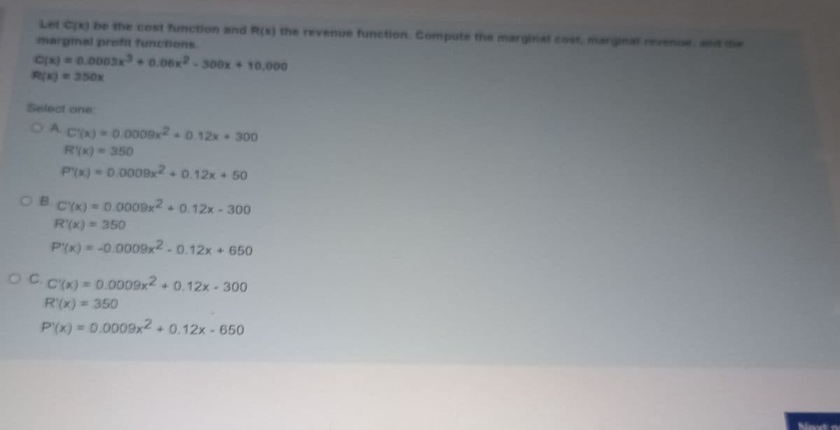 Let C(x) be the cost functtion and R(x) the revenue function. Compute the marginal cost, marginat revenue and the
marginal profit functions.
Cx) 0.0003x0.08x2-300x + 10,000
R(X) 350x
Select one:
OA
Cx) 0.0009x2 0.12x +300
R(x)= 350
P(x) 0.0009x2 + 0.12x + 50
OB.
C'(x) = 0.0009x2 + 0.12x-30o0
R'(x) = 350
P(x) = -0.0009x2-0.12x + 650
OC.C(x) =
0.0009x2
+ 0.12x-300
R'(x) = 350
P'(x) 0.0009x2 + 0.12x-650
Next
