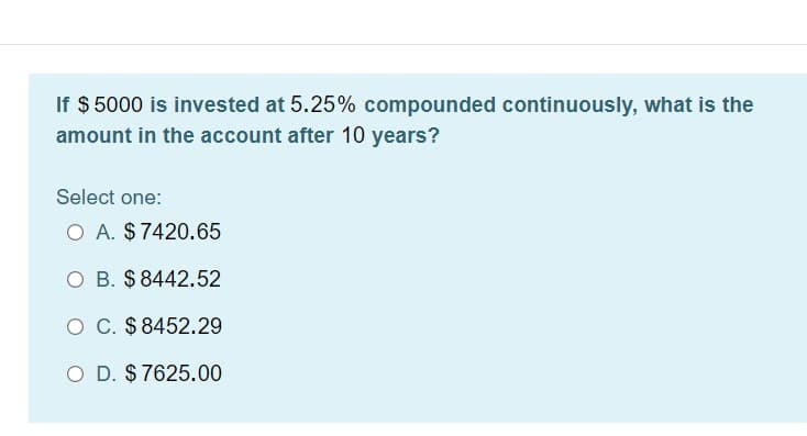 If $ 5000 is invested at 5.25% compounded continuously, what is the
amount in the account after 10 years?
Select one:
O A. $7420.65
O B. $ 8442.52
O C. $8452.29
O D. $ 7625.00
