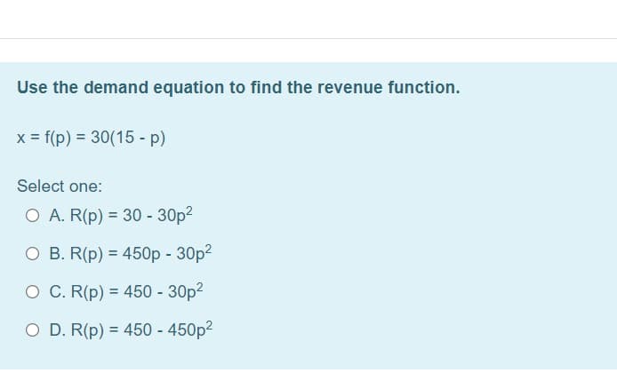 Use the demand equation to find the revenue function.
x = f(p) = 30(15 - p)
Select one:
O A. R(p) = 30 - 30p?
O B. R(p) = 450p - 30p?
O C. R(p) = 450 - 30p2
%3D
O D. R(p) = 450 - 450p?
