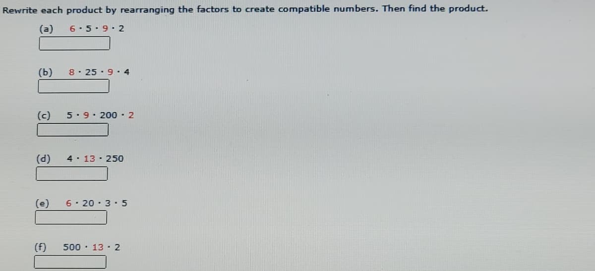 Rewrite each product by rearranging the factors to create compatible numbers. Then find the product.
(a)
6-5-9.2
(b)
8· 25 · 9 · 4
(c)
5. 9. 200 · 2
(d)
4 13 25o
(e)
6- 20 · 3 · 5
(f)
500 · 13 · 2
