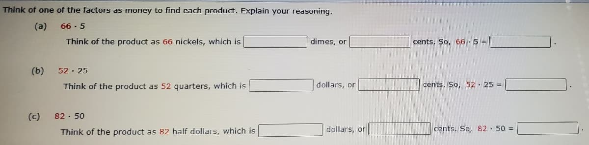 Think of one of the factors as money to find each product. Explain your reasoning.
(a)
66 - 5
Think of the product as 66 nickels, which is
dimes, or
cents. So, 66-5=
(b)
52 · 25
Think of the product as 52 quarters, which is
dollars, or
cents. So, 52 - 25 =
(c)
82 · 50
Think of the product as 82 half dollars, which is
dollars, or
cents. So, 82· 50 =
