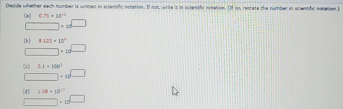 Decide whether each number is written in scientific notation. If not, write it in scientific notation. (If so, restate the number in scientific notation.)
(a)
0.71 x 1012
x 10
(ь)
8.125 x 10
x 10
(c)
5.1 x 100
x 10
(d)
1.08 x 107
x 10
