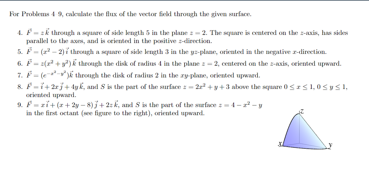 For Problems 4 9, calculate the flux of the vector field through the given surface.
4. F = zk through a square of side length 5 in the plane z = 2. The square is centered on the z-axis, has sides
parallel to the axes, and is oriented in the positive z-direction.
5. F
(x2 – 2) i through a square of side length 3 in the yz-plane, oriented in the negative r-direction.
6. F = z(x2 + y²) k through the disk of radius 4 in the plane z = 2, centered on the z-axis, oriented upward.
7. F = (e-x²
-y')k through the disk of radius 2 in the ry-plane, oriented upward.
8. F = 7+2xi+ 4y k, and S is the part of the surface z = 2x2 + y + 3 above the square 0 < x < 1, 0 < y < 1,
oriented upward.
9. F = xỉ+ (x + 2y – 8)3+ 2z k, and S is the part of the surface z = 4 – x? – y
in the first octant (see figure to the right), oriented upward.
