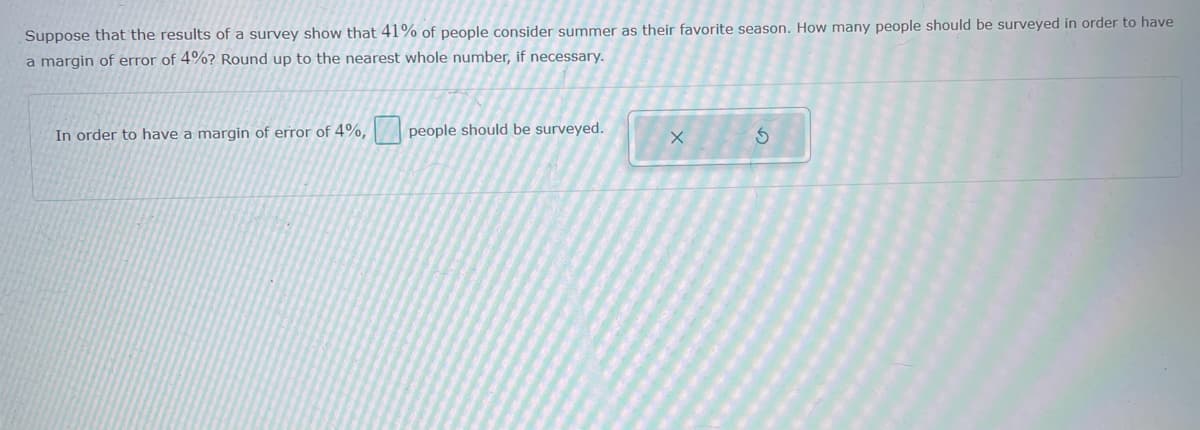 Suppose that the results of a survey show that 41% of people consider summer as their favorite season. How many people should be surveyed in order to have
a margin of error of 4%? Round up to the nearest whole number, if necessary.
In order to have a margin of error of 4%,
people should be surveyed.
