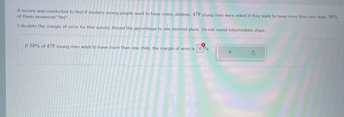 A survey was conducted to find if modern young people want to have many children. 479 young men were asked if they want to have more than one child. 38%
of them answered "Yes".
Calculate the margin of error for this survey. Round the percentage to one decimal place. Do not round intermediate steps.
If 38% of 479 young men want to have more than one child, the margin of error is 0T%.
