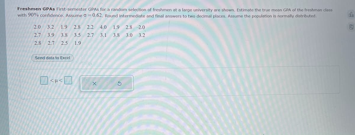 Freshmen GPAS First-semester GPAS for a random selection of freshmen at a large university are shown. Estimate the true mean GPA of the freshman class
with 90% confidence. Assume o = 0.62. Round intermediate and final answers to two decimal places. Assume the population is normally distributed.
do
2.0
3.2
1.9
2.8
2.2
4.0
1.9
2.8 2.0
2.7
3.9 3.8
3.5
2.7 3.1
3.8 3.0 3.2
2.8
2.7
2.5
1.9
Send data to Excel
<µ<D
