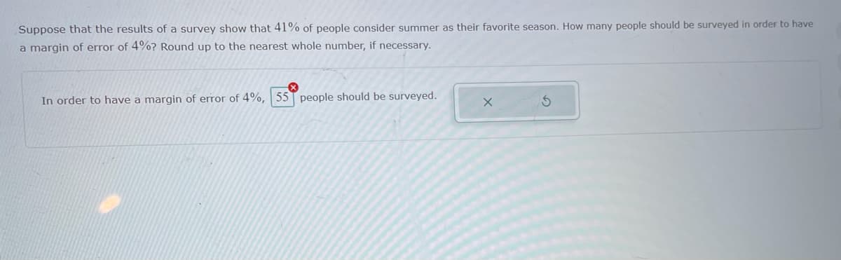 Suppose that the results of a survey show that 41% of people consider summer as their favorite season. How many people should be surveyed in order to have
a margin of error of 4%? Round up to the nearest whole number, if necessary.
In order to have a margin of error of 4%, 55T people should be surveyed.
