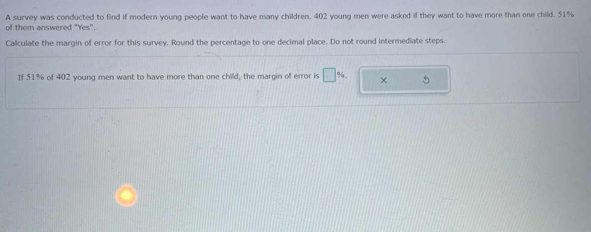 A survey was conducted to find if modern young people want to have many children. 402 young men were asked if they want to have more than one child. 51%
of them answered "Yes".
Calculate the margin of error for this survey. Round the percentage to one decimal place. Do not round intermediate steps.
If 51% of 402 young men want to have more than one child, the margin of error is
%.
