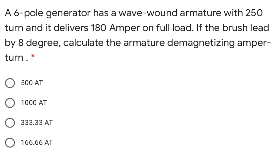 A 6-pole generator has a wave-wound armature with 250
turn and it delivers 180 Amper on full load. If the brush lead
by 8 degree, calculate the armature demagnetizing amper-
turn. *
500 AT
O 1000 AT
O 333.33 AT
O 166.66 AT
