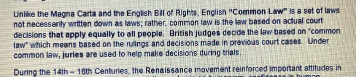 Unlike the Magna Carta and the English Bill of Rights, English "Common Law" is a set of laws
not necessarily written down as laws; rather, common law is the law based on actual court
decisions that apply equally to all people. British judges decide the law based on "common
law" which means based on the rulings and decisions made in previous court cases. Under
common law, juries are used to help make decisions during trials.
During the 14th - 16th Centuries, the Renaissance movement reinforced important attitudes in
co in human