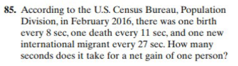 85. According to the U.S. Census Bureau, Population
Division, in February 2016, there was one birth
every 8 sec, one death every 11 sec, and one new
international migrant every 27 sec. How many
seconds does it take for a net gain of one person?
