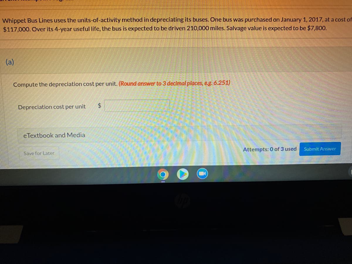 Whippet Bus Lines uses the units-of-activity method in depreciating its buses. One bus was purchased on January 1, 2017, at a cost of
$117,000. Over its 4-year useful life, the bus is expected to be driven 210,000 miles. Salvage value is expected to be $7,800.
(a)
Compute the depreciation cost per unit. (Round answer to 3 declmal places, e.g. 6.251)
Depreciation cost per unit
24
eTextbook and Media
Attempts: 0 of 3 used
Submit Answer
Save for Later
