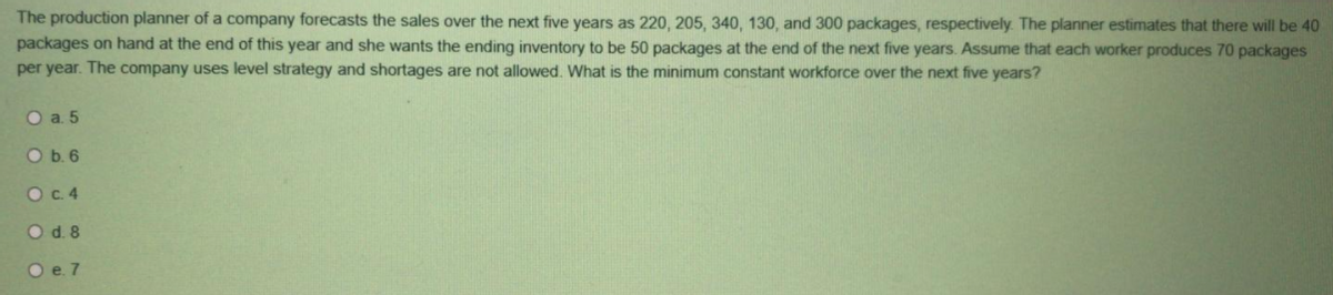 The production planner of a company forecasts the sales over the next five years as 220, 205, 340, 130, and 300 packages, respectively. The planner estimates that there will be 40
packages on hand at the end of this year and she wants the ending inventory to be 50 packages at the end of the next five years. Assume that each worker produces 70 packages
per year. The company uses level strategy and shortages are not allowed. What is the minimum constant workforce over the next five years?
O a 5
O b. 6
OC.4
O d. 8
O e. 7
