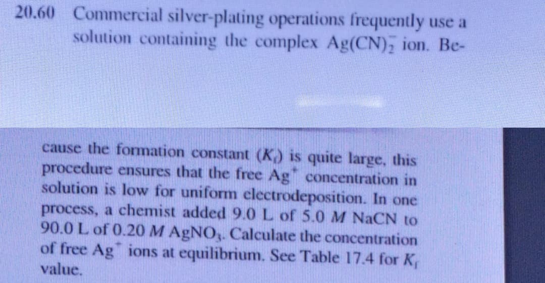 20.60 Commercial silver-plating operations frequently use a
solution containing the complex Ag(CN); ion. Be-
cause the formation constant (K) is quite large, this
procedure ensures that the free Ag" concentration in
solution is low for uniform electrodeposition. In one
process, a chemist added 9.0 L of 5.0 M NACN to
90.0 L of 0.20 M AGNO,. Calculate the concentration
of free Ag" ions at equilibrium. See Table 17.4 for K,
value.
