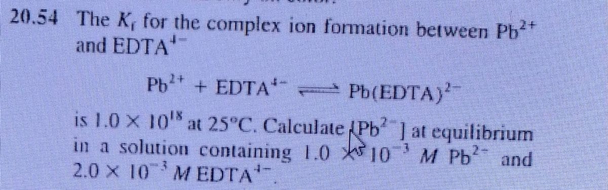 20.54 The K, for the complex ion formation between Pb
and EDTA'
Pb + EDTA'-
* Pb(EDTA)'
is 1.0 X 10 at 25°C. Caleulate Pb ] at equilibrium
in a solution containing 1.0 t10' M Pb and
2.0 x 10 MEDTA
