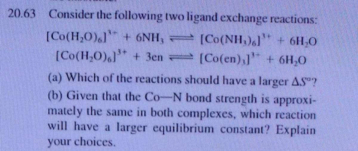 20.63 Consider the following two ligand exchange reactions:
[Co(H,0),l+ 6NH,
[Co(H,O0),] + 3en
[Co(NH,),) + 6H,0
[Co(en),l + 6H,0
(a) Which of the reactions should have a larger AS"?
(b) Given that the Co-N bond strength is approxi-
mately the same in both complexes, which reaction
will have a larger equilibrium constant? Explain
your choices.
