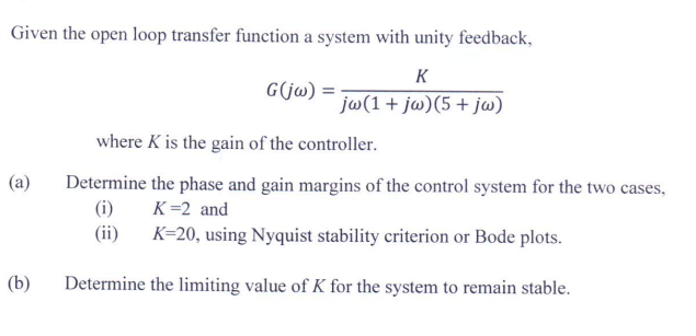 Given the open loop transfer function a system with unity feedback,
K
G(jw) =
jw(1 + jw) (5 + jw)
where K is the gain of the controller.
(a)
Determine the phase and gain margins of the control system for the two cases,
(i)
K =2 and
(ii)
K=20, using Nyquist stability criterion or Bode plots.
(b)
Determine the limiting value of K for the system to remain stable.