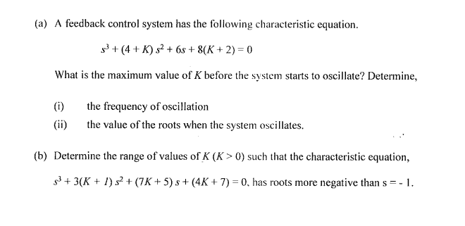 (a) A feedback control system has the following characteristic equation.
5³+(4+ K) s² + 6s+ 8(K + 2) = 0
What is the maximum value of K before the system starts to oscillate? Determine,
(i)
the frequency of oscillation
(ii)
the value of the roots when the system oscillates.
(b) Determine the range of values of K (K> 0) such that the characteristic equation,
s³ + 3(K + 1) s² + (7K+ 5) s+ (4K + 7) = 0, has roots more negative than s = - - 1.