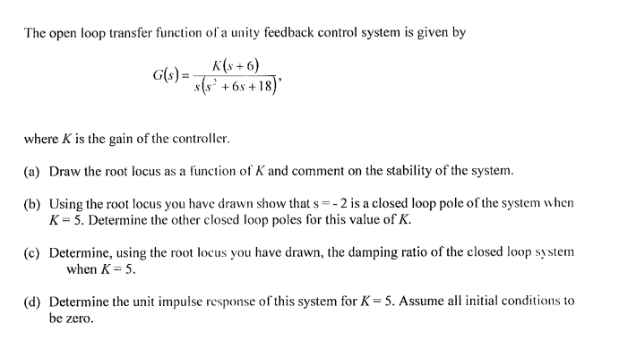 The open loop transfer function of a unity feedback control system is given by
K(x+6)
G(s) = s(s² +65 +18)
where K is the gain of the controller.
(a) Draw the root locus as a function of K and comment on the stability of the system.
(b) Using the root locus you have drawn show that s=-2 is a closed loop pole of the system when
K = 5. Determine the other closed loop poles for this value of K.
(c) Determine, using the root locus you have drawn, the damping ratio of the closed loop system
when K = 5.
(d) Determine the unit impulse response of this system for K = 5. Assume all initial conditions to
be zero.